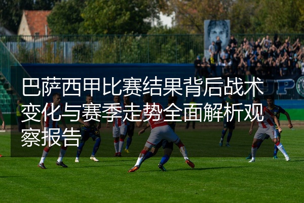 巴萨西甲比赛结果背后战术变化与赛季走势全面解析观察报告