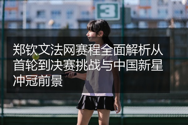 郑钦文法网赛程全面解析从首轮到决赛挑战与中国新星冲冠前景