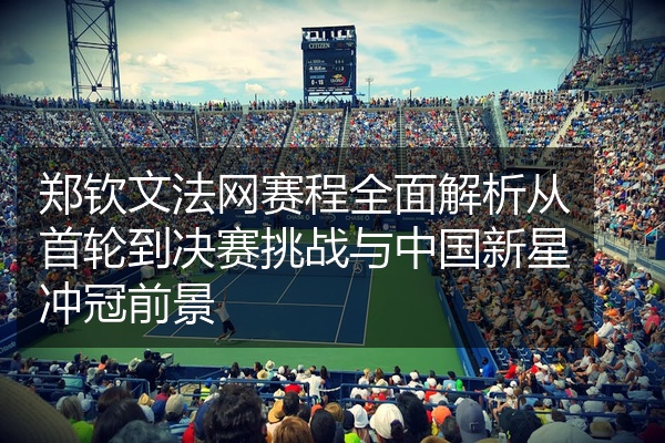 郑钦文法网赛程全面解析从首轮到决赛挑战与中国新星冲冠前景