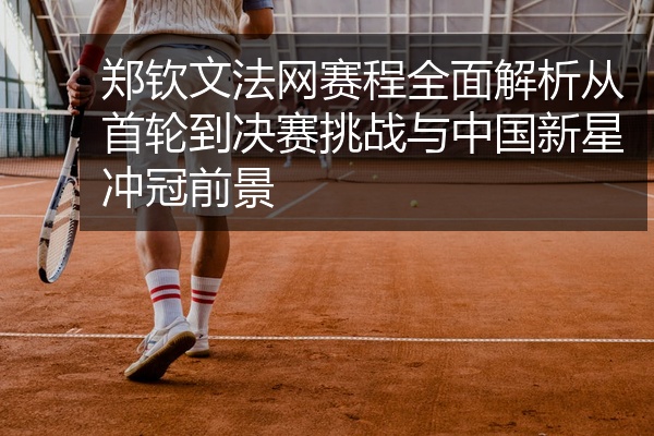 郑钦文法网赛程全面解析从首轮到决赛挑战与中国新星冲冠前景