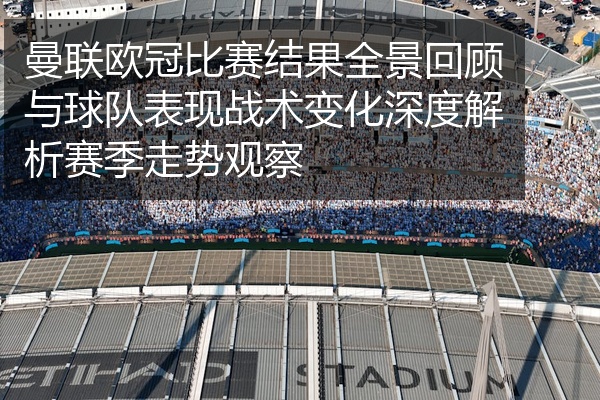 曼联欧冠比赛结果全景回顾与球队表现战术变化深度解析赛季走势观察