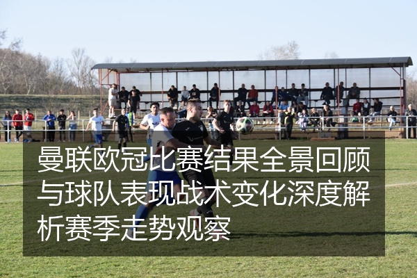 曼联欧冠比赛结果全景回顾与球队表现战术变化深度解析赛季走势观察