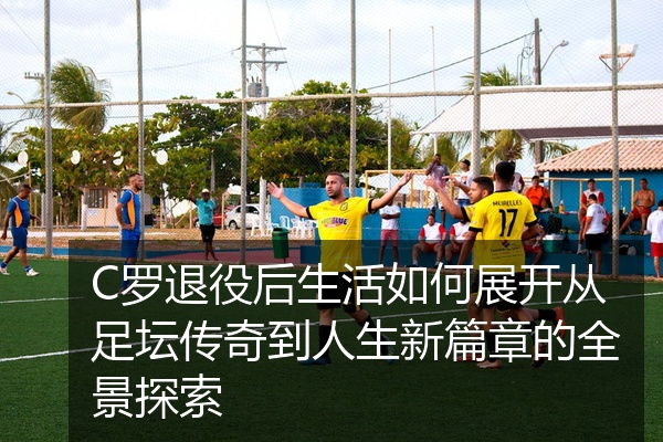C罗退役后生活如何展开从足坛传奇到人生新篇章的全景探索