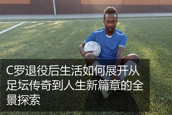 C罗退役后生活如何展开从足坛传奇到人生新篇章的全景探索