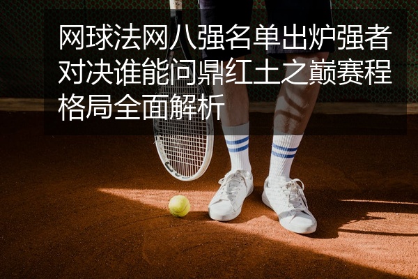 网球法网八强名单出炉强者对决谁能问鼎红土之巅赛程格局全面解析