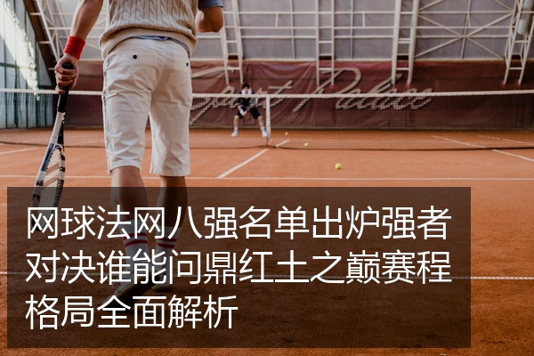 网球法网八强名单出炉强者对决谁能问鼎红土之巅赛程格局全面解析
