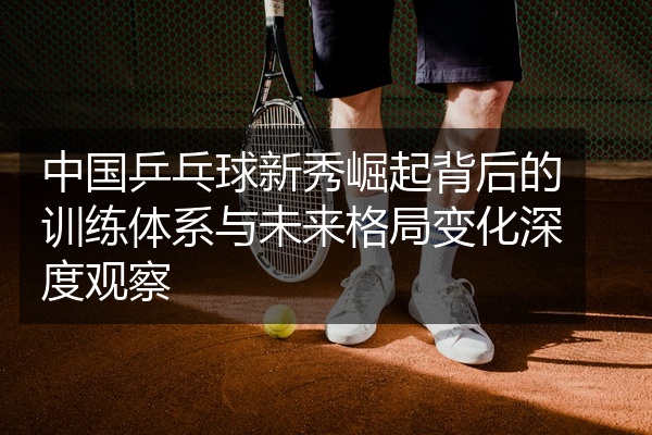 中国乒乓球新秀崛起背后的训练体系与未来格局变化深度观察