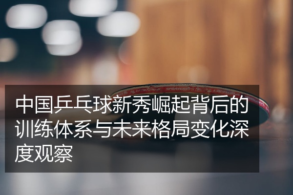 中国乒乓球新秀崛起背后的训练体系与未来格局变化深度观察