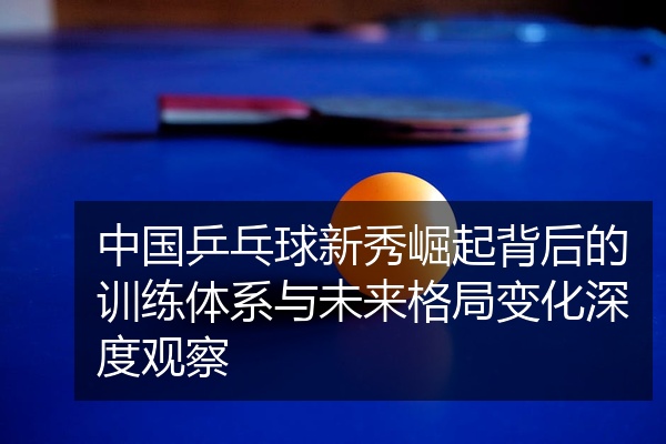 中国乒乓球新秀崛起背后的训练体系与未来格局变化深度观察