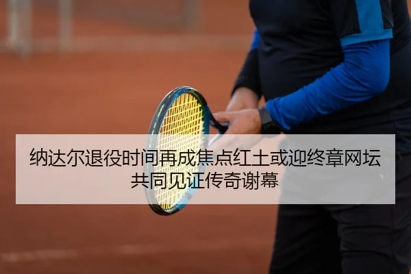 纳达尔退役时间再成焦点红土或迎终章网坛共同见证传奇谢幕