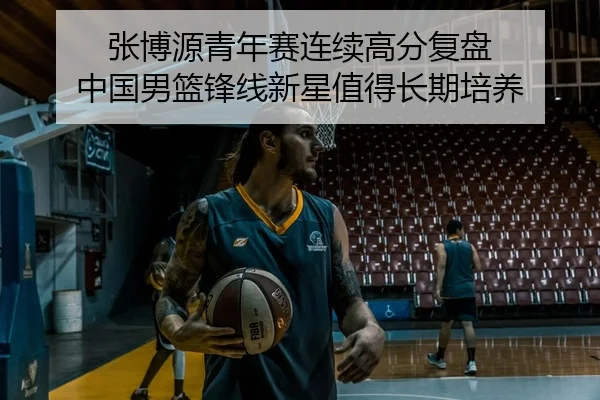 张博源青年赛连续高分复盘 中国男篮锋线新星值得长期培养